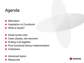 Agenda 
 Motivation 
 Imperative vs Functional 
 What is Scala? 
 Scala syntax intro 
 Case classes, tail recursion 
 Putting it all together 
 Pure functional theory implementation 
 Collections 
 Advanced topics 
 Resources 
 
