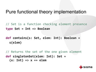 Pure functional theory implementation 
// Set is a function checking element presence 
type Set = Int => Boolean 
def contains(s: Set, elem: Int): Boolean = 
s(elem) 
// Returns the set of the one given element 
def singletonSet(elem: Int): Set = 
(x: Int) => x == elem 
 