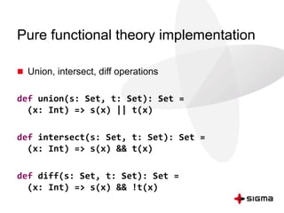 Pure functional theory implementation 
 Union, intersect, diff operations 
def union(s: Set, t: Set): Set = 
(x: Int) => s(x) || t(x) 
def intersect(s: Set, t: Set): Set = 
(x: Int) => s(x) && t(x) 
def diff(s: Set, t: Set): Set = 
(x: Int) => s(x) && !t(x) 
 