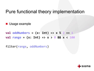 Pure functional theory implementation 
 Usage example 
val oddNumbers = (x: Int) => x % 2 == 1 
val range = (x: Int) => x > 0 && x < 100 
filter(range, oddNumbers) 
 