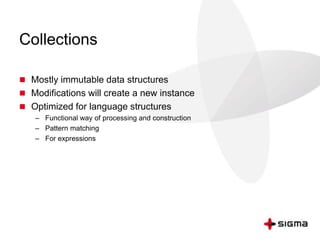 Collections 
 Mostly immutable data structures 
 Modifications will create a new instance 
 Optimized for language structures 
– Functional way of processing and construction 
– Pattern matching 
– For expressions 
 
