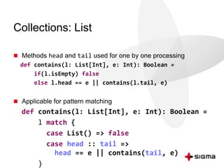 Collections: List 
 Methods head and tail used for one by one processing 
def contains(l: List[Int], e: Int): Boolean = 
if(l.isEmpty) false 
else l.head == e || contains(l.tail, e) 
 Applicable for pattern matching 
def contains(l: List[Int], e: Int): Boolean = 
l match { 
case List() => false 
case head :: tail => 
head == e || contains(tail, e) 
} 
 