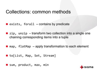 Collections: common methods 
 exists, forall – contains by predicate 
 zip, unzip – transform two collection into a single one 
chaining corresponding items into a tuple 
 map, flatMap – apply transformation to each element 
 to[List, Map, Set, Stream] 
 sum, product, max, min 
 