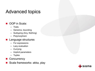Advanced topics 
 OOP in Scala: 
– Traits 
– Generics, bounding 
– Subtyping (Any, Nothing) 
– Polymorphism 
 Language structures 
– For expressions 
– Lazy evaluation 
– Currying 
– Implicit parameters 
– Tuples 
 Concurrency 
 Scala frameworks: akka, play 
 