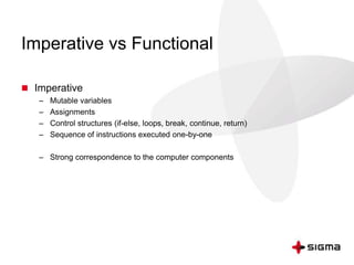 Imperative vs Functional 
 Imperative 
– Mutable variables 
– Assignments 
– Control structures (if-else, loops, break, continue, return) 
– Sequence of instructions executed one-by-one 
– Strong correspondence to the computer components 
 