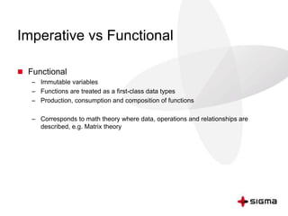 Imperative vs Functional 
 Functional 
– Immutable variables 
– Functions are treated as a first-class data types 
– Production, consumption and composition of functions 
– Corresponds to math theory where data, operations and relationships are 
described, e.g. Matrix theory 
 