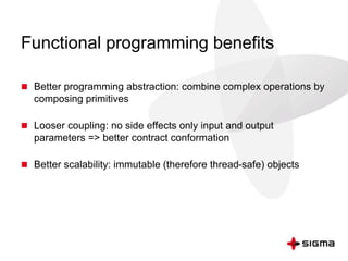 Functional programming benefits 
 Better programming abstraction: combine complex operations by 
composing primitives 
 Looser coupling: no side effects only input and output 
parameters => better contract conformation 
 Better scalability: immutable (therefore thread-safe) objects 
 