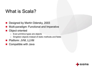 What is Scala? 
 Designed by Martin Odersky, 2003 
 Multi-paradigm: Functional and Imperative 
 Object oriented 
– Even primitive types are objects 
– Singleton objects instead of static methods and fields 
 Platform: JVM, LLVM 
 Compatible with Java 
 