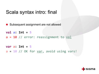 Scala syntax intro: final 
 Subsequent assignment are not allowed 
val a: Int = 5 
a = 10 // error: reassignment to val 
var a: Int = 5 
a = 10 // OK for var, avoid using vars! 
 
