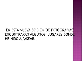 EN ESTA NUEVA EDICION DE FOTOGRAFIAS
ENCONTRARAN ALGUNOS LUGARES DONDE
HE HIDO A PASEAR.
 