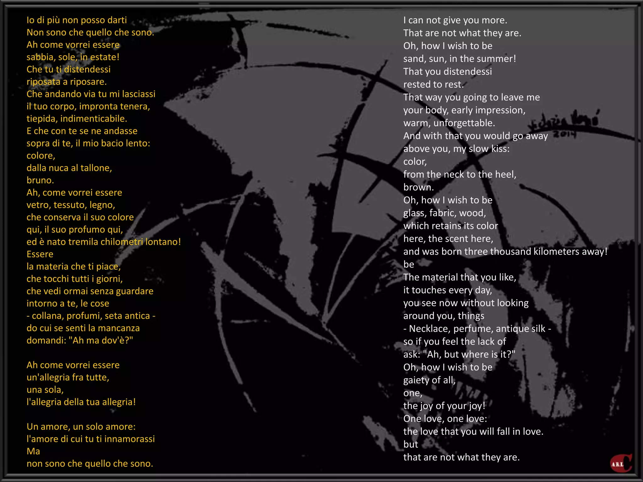 I can not give you more.
That are not what they are.
Oh, how I wish to be
sand, sun, in the summer!
That you distendessi
rested to rest.
That way you going to leave me
your body, early impression,
warm, unforgettable.
And with that you would go away
above you, my slow kiss:
color,
from the neck to the heel,
brown.
Oh, how I wish to be
glass, fabric, wood,
which retains its color
here, the scent here,
and was born three thousand kilometers away!
be
The material that you like,
it touches every day,
you see now without looking
around you, things
- Necklace, perfume, antique silk -
so if you feel the lack of
ask: "Ah, but where is it?"
Oh, how I wish to be
gaiety of all,
one,
the joy of your joy!
One love, one love:
the love that you will fall in love.
but
that are not what they are.
Io di più non posso darti
Non sono che quello che sono.
Ah come vorrei essere
sabbia, sole, in estate!
Che tu ti distendessi
riposata a riposare.
Che andando via tu mi lasciassi
il tuo corpo, impronta tenera,
tiepida, indimenticabile.
E che con te se ne andasse
sopra di te, il mio bacio lento:
colore,
dalla nuca al tallone,
bruno.
Ah, come vorrei essere
vetro, tessuto, legno,
che conserva il suo colore
qui, il suo profumo qui,
ed è nato tremila chilometri lontano!
Essere
la materia che ti piace,
che tocchi tutti i giorni,
che vedi ormai senza guardare
intorno a te, le cose
- collana, profumi, seta antica -
do cui se senti la mancanza
domandi: "Ah ma dov'è?"
Ah come vorrei essere
un'allegria fra tutte,
una sola,
l'allegria della tua allegria!
Un amore, un solo amore:
l'amore di cui tu ti innamorassi
Ma
non sono che quello che sono.
 