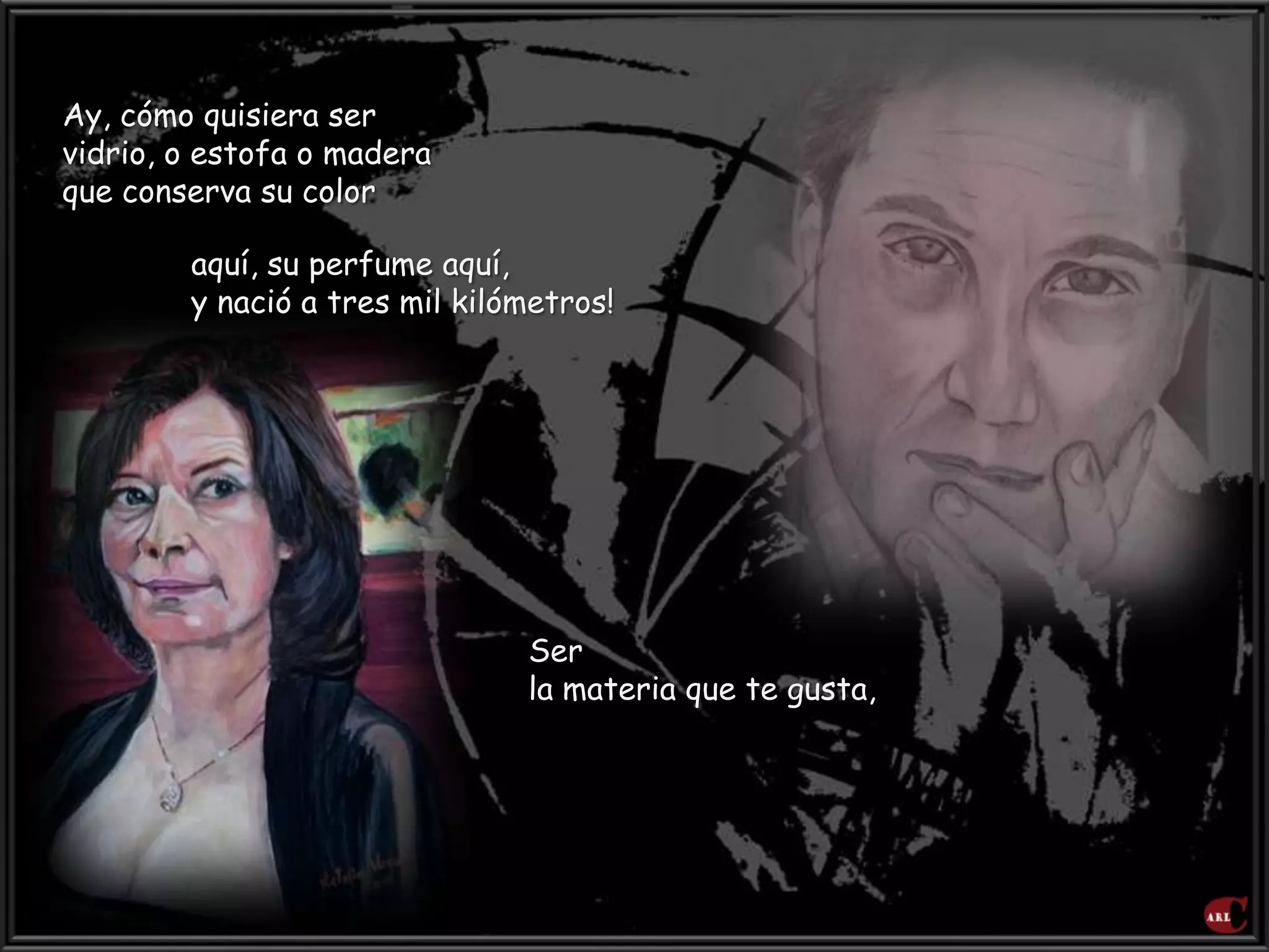 Ay, cómo quisiera ser
vidrio, o estofa o madera
que conserva su color
aquí, su perfume aquí,
y nació a tres mil kilómetros!
Ser
la materia que te gusta,
 