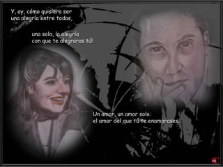 Y, ay, cómo quisiera ser
una alegría entre todas,
una sola, la alegría
con que te alegraras tú!
Un amor, un amor solo:
el amor del que tú te enamorases.
 