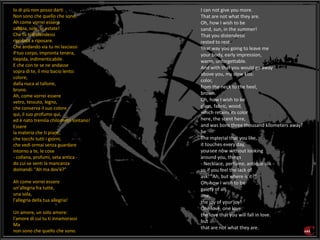 I can not give you more.
That are not what they are.
Oh, how I wish to be
sand, sun, in the summer!
That you distendessi
rested to rest.
That way you going to leave me
your body, early impression,
warm, unforgettable.
And with that you would go away
above you, my slow kiss:
color,
from the neck to the heel,
brown.
Oh, how I wish to be
glass, fabric, wood,
which retains its color
here, the scent here,
and was born three thousand kilometers away!
be
The material that you like,
it touches every day,
you see now without looking
around you, things
- Necklace, perfume, antique silk -
so if you feel the lack of
ask: "Ah, but where is it?"
Oh, how I wish to be
gaiety of all,
one,
the joy of your joy!
One love, one love:
the love that you will fall in love.
but
that are not what they are.
Io di più non posso darti
Non sono che quello che sono.
Ah come vorrei essere
sabbia, sole, in estate!
Che tu ti distendessi
riposata a riposare.
Che andando via tu mi lasciassi
il tuo corpo, impronta tenera,
tiepida, indimenticabile.
E che con te se ne andasse
sopra di te, il mio bacio lento:
colore,
dalla nuca al tallone,
bruno.
Ah, come vorrei essere
vetro, tessuto, legno,
che conserva il suo colore
qui, il suo profumo qui,
ed è nato tremila chilometri lontano!
Essere
la materia che ti piace,
che tocchi tutti i giorni,
che vedi ormai senza guardare
intorno a te, le cose
- collana, profumi, seta antica -
do cui se senti la mancanza
domandi: "Ah ma dov'è?"
Ah come vorrei essere
un'allegria fra tutte,
una sola,
l'allegria della tua allegria!
Un amore, un solo amore:
l'amore di cui tu ti innamorassi
Ma
non sono che quello che sono.
 