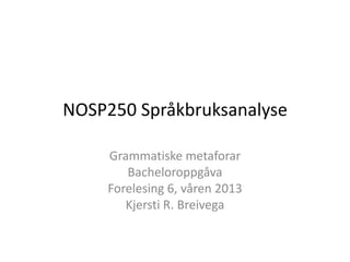 NOSP250 Språkbruksanalyse

     Grammatiske metaforar
        Bacheloroppgåva
     Forelesing 6, våren 2013
        Kjersti R. Breivega
 