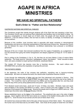 AGAPE IN AFRICA
MINISTRIES
WE HAVE NO SPIRITUAL FATHERS
God’s Order is: “Father and Son Relationship”
CASTRATED NATIONS AND SPIRITUAL FAMILIES:
The Corinthians sought their identity through whatever gift of the Spirit that was operating in their lives.
The Corinthian Church was not receiving Paul’s fatherhood and therefore had no true father to follow. As
long as a congregation or church stays out of God’s order, the people will have disorder and lack of
IDENTITY. If we are without a father, then we have no name, no identity, no heritage, no inheritance and
no true brethren.
Because of this condition, local churches seek to associate with larger ministries or denominational
headquarters and serve as a franchise representative of that well-known product line. Because the Church
has not followed the ways of her Redeemer, non-Biblical relationships have produced a non-Biblical
generation.
Because of the sin in Israel, God removed excellence from the supply of leadership, as a judgement, to
turn the remnant from going into further transgression and deeper judgement (2 Kings 24: 13-16; Isaiah 3:
1-3).
Paul is writing to the Corinthians (1 Cor 4: 15), that they do not have fathers; A lack of mature father
leadership. The Greek word for “instructors” (paidagogos), means “boy-leaders”. “Hired” servants to teach
them, who were unrelated to impart spiritual inheritance, substituted fathers,
The modern NT Church has become more like a franchise structure. We reach millions with
INFORMATION, but without the impartation of spiritual life and truth.
THE FATHER’S ORDER:
In the beginning, the order of the universe was perfection, everything was in harmony-including
relationships. But when sin entered the world, this natural order of perfection became CHAOS.
It was through the relationship of father and son that God intervened and promised a Saviour. God
blessed Abram, the son of Terah, the son of Shem, the son of Noah. God raised this man to be a father of
a nation. “For I know him, that he will command his children and his household after him, and they shall
keep the way of the Lord by doing righteousness and justice…(Gen 18:19a).
From Abraham would come Isaac, Jacob and 12 sons: 12 tribes, one nation. Abraham, Isaac and Jacob
were all fathers in the ministry and fathers to a nation. Each of Jacob’s sons was a father to a tribe. The
blessing of God passed from father to son. Seventy-five people went to Egypt and millions came out. God
looked upon the entire nation as His son (Exodus 4:22-23).
Moses established Aaron as the father to the priesthood. The priesthood also was in the order of father
and son. Aaron together with his four sons serves as a shadow of the fivefold ministry gifts to the church
(Eph 4:11). Even the sons of Levi served unto the sons of Aaron (Num 18:2).
All mankind has sinned and fallen short of the glory of God because of their father: Adam. The salvation of
the human race at the flood was by one father: Noah. God chose all the people of Israel from one father:
 
