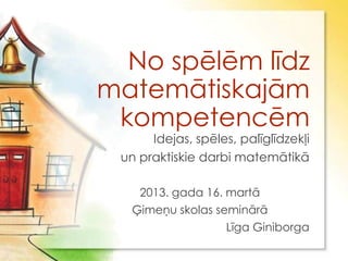 No spēlēm līdz
matemātiskajām
 kompetencēm
      Idejas, spēles, palīglīdzekļi
 un praktiskie darbi matemātikā

    2013. gada 16. martā
   Ģimeņu skolas seminārā
                   Līga Giniborga
 