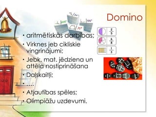 Domino
 aritmētiskās darbības;
 Virknes jeb cikliskie
  vingrinājumi;
 Jebk. mat. jēdziena un
  attēla nostiprināšana
 Daļskaitļi;
 ….
 Atjautības spēles;
 Olimpiāţu uzdevumi.
 