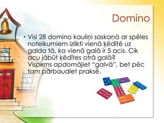 Domino
 Visi 28 domino kauliņi saskaņā ar spēles
  noteikumiem izlikti vienā ķēdītē uz
  galda tā, ka vienā galā ir 5 acis. Cik
  acu jābūt ķēdītes otrā galā?
  Vispirms apdomājiet “galvā”, bet pēc
  tam pārbaudiet praksē.
 