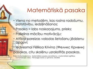Matemātiskā pasaka
 Viena no metodēm, kas rosina radošumu,
  patstāvību, iedziļināšanos;
 Pasaka = labs noskaņojums, prieks;
 Palielina mācību motivāciju;
 Attīsta pareizas valodas lietošanu jēdzienu
  apguvi;
 Iedvesmai Fēliksa Krivina (Феликс Кривин)
pasakas, citu skolēnu uzrakstītās pasakas.
Raiļa Muhamedjanova, Matemātisko pasaku sacerēšana – matemātiskā izglītības
   humanizācijas veids, Psiholoģija skolai un ģimenei, 04/2006
 