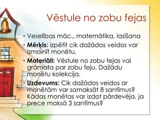 Vēstule no zobu fejas
 Veselības māc., matemātika, lasīšana
 Mērķis: izpētīt cik daţādos veidos var
  izmainīt monētu.
 Materiāli: Vēstule no zobu fejas vai
  grāmata par zobu feju. Daţādu
  monētu kolekcija.
 Uzdevums: Cik daţādos veidos ar
  monētām var samaksāt 8 santīmus?
  Kādas monētas var izdot pārdevēja, ja
  prece maksā 3 santīmus?
 