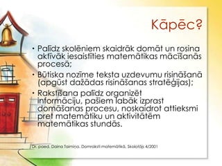 Kāpēc?
 Palīdz skolēniem skaidrāk domāt un rosina
  aktīvāk iesaistīties matemātikas mācīšanās
  procesā;
 Būtiska nozīme teksta uzdevumu risināšanā
  (apgūst daţādas risināšanas stratēģijas);
 Rakstīšana palīdz organizēt
  informāciju, pašiem labāk izprast
  domāšanas procesu, noskaidrot attieksmi
  pret matemātiku un aktivitātēm
  matemātikas stundās.

Dr. paed. Daina Taimiņa, Domraksti matemātikā, Skolotājs 4/2001
 