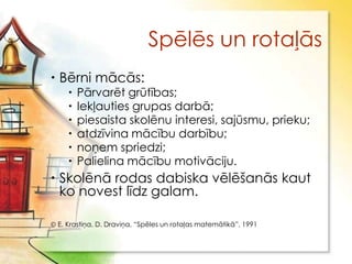 Spēlēs un rotaļās
 Bērni mācās:
       Pārvarēt grūtības;
       Iekļauties grupas darbā;
       piesaista skolēnu interesi, sajūsmu, prieku;
       atdzīvina mācību darbību;
       noņem spriedzi;
       Palielina mācību motivāciju.
 Skolēnā rodas dabiska vēlēšanās kaut
  ko novest līdz galam.

 E. Krastiņa, D. Draviņa, “Spēles un rotaļas matemātikā”, 1991
 
