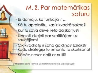 M. ţ. Par matemātikas
                          saturu
 Es domāju, ka funkcija ir …
 Kā tu aprakstītu, kas ir kvadrātsakne?
 Kur tu savā dzīvē lieto daļskaitļus?
 Uzraksti dzejoli par skaitītājiem uz
  saucējiem!
 Cik kvadrātu ir šaha galdiņā? Uzraksti
  kādu stratēģiju tu izmanto to skaitīšanā!
 Kāpēc nevar dalīt ar nulli?

Dr. paed. Daina Taimiņa, Domraksti matemātikā, Skolotājs 4/2001
 