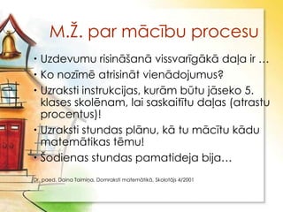 M.Ţ. par mācību procesu
 Uzdevumu risināšanā vissvarīgākā daļa ir …
 Ko nozīmē atrisināt vienādojumus?
 Uzraksti instrukcijas, kurām būtu jāseko 5.
  klases skolēnam, lai saskaitītu daļas (atrastu
  procentus)!
 Uzraksti stundas plānu, kā tu mācītu kādu
  matemātikas tēmu!
 Šodienas stundas pamatideja bija…
Dr. paed. Daina Taimiņa, Domraksti matemātikā, Skolotājs 4/2001
 