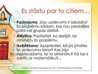 Es stāstu par to citiem…
 Paziņojums: Jūsu uzdevums ir izskaidrot
  šo problēmu kādam, kas nav piedalījies
  pāra vai grupas darbā.
 Attīstība: Pastāstiet, ko darījāt, lai
  atrisinātu šo problēmu.
 Izvērtēšana: Apspriediet, kā jūs jūtaties
  šo uzdevumu risinot! Kas bija
  nepieciešams, lai to atrisinātu? Kā tas ir
  saistīts ar matemātiku?...

     Franc Schaffer Publications inc. FS – 10159 Problem of the Week
 