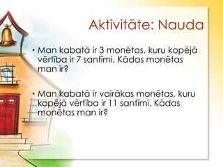 Aktivitāte: Nauda
 Man kabatā ir 3 monētas, kuru kopējā
  vērtība ir 7 santīmi. Kādas monētas
  man ir?

 Man kabatā ir vairākas monētas, kuru
  kopējā vērtība ir 11 santīmi. Kādas
  monētas man ir?
 