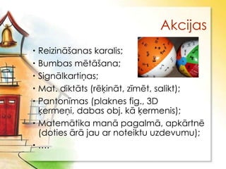 Akcijas
 Reizināšanas karalis;
 Bumbas mētāšana;
 Signālkartiņas;
 Mat. diktāts (rēķināt, zīmēt, salikt);
 Pantonīmas (plaknes fig., 3D
  ķermeņi, dabas obj. kā ķermenis);
 Matemātika manā pagalmā, apkārtnē
  (doties ārā jau ar noteiktu uzdevumu);
 ….
 