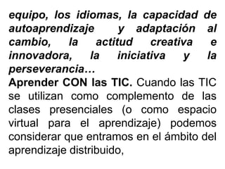 equipo, los idiomas, la capacidad de
autoaprendizaje y adaptación al
cambio, la actitud creativa e
innovadora, la iniciativa y la
perseverancia…
Aprender CON las TIC. Cuando las TIC
se utilizan como complemento de las
clases presenciales (o como espacio
virtual para el aprendizaje) podemos
considerar que entramos en el ámbito del
aprendizaje distribuido,
 