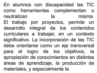 En alumnos con discapacidad las TIC
como herramientas complementan o
neutralizan la misma.
El trabajo por proyectos, permite un
desarrollo integral de los contenidos
curriculares a trabajar, en un contexto
significativo. La incorporación de las TIC
debe orientarse como un eje transversal
para el logro de los objetivos, la
apropiación de conocimientos en distintas
áreas de aprendizaje, la producción de
materiales, y especialmente la
 