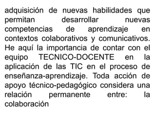 adquisición de nuevas habilidades que
permitan desarrollar nuevas
competencias de aprendizaje en
contextos colaborativos y comunicativos.
He aquí la importancia de contar con el
equipo TECNICO-DOCENTE en la
aplicación de las TIC en el proceso de
enseñanza-aprendizaje. Toda acción de
apoyo técnico-pedagógico considera una
relación permanente entre: la
colaboración
 