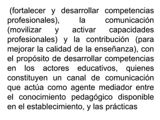 (fortalecer y desarrollar competencias
profesionales), la comunicación
(movilizar y activar capacidades
profesionales) y la contribución (para
mejorar la calidad de la enseñanza), con
el propósito de desarrollar competencias
en los actores educativos, quienes
constituyen un canal de comunicación
que actúa como agente mediador entre
el conocimiento pedagógico disponible
en el establecimiento, y las prácticas
 