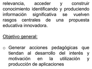relevancia, acceder y construir
conocimiento identificando y produciendo
información significativa se vuelven
rasgos centrales de una propuesta
educativa innovadora.
Objetivo general:
o Generar acciones pedagógicas que
tiendan al desarrollo del interés y
motivación en la utilización y
producción de aplicaciones
 