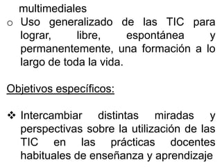 multimediales
o Uso generalizado de las TIC para
lograr, libre, espontánea y
permanentemente, una formación a lo
largo de toda la vida.
Objetivos específicos:
 Intercambiar distintas miradas y
perspectivas sobre la utilización de las
TIC en las prácticas docentes
habituales de enseñanza y aprendizaje
 