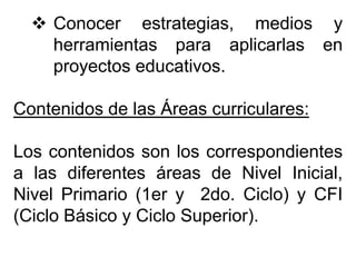  Conocer estrategias, medios y
herramientas para aplicarlas en
proyectos educativos.
Contenidos de las Áreas curriculares:
Los contenidos son los correspondientes
a las diferentes áreas de Nivel Inicial,
Nivel Primario (1er y 2do. Ciclo) y CFI
(Ciclo Básico y Ciclo Superior).
 