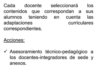 Cada docente seleccionará los
contenidos que correspondan a sus
alumnos teniendo en cuenta las
adaptaciones curriculares
correspondientes.
Acciones:
 Asesoramiento técnico-pedagógico a
los docentes-integradores de sede y
anexos.
 