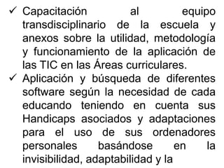  Capacitación al equipo
transdisciplinario de la escuela y
anexos sobre la utilidad, metodología
y funcionamiento de la aplicación de
las TIC en las Áreas curriculares.
 Aplicación y búsqueda de diferentes
software según la necesidad de cada
educando teniendo en cuenta sus
Handicaps asociados y adaptaciones
para el uso de sus ordenadores
personales basándose en la
invisibilidad, adaptabilidad y la
 