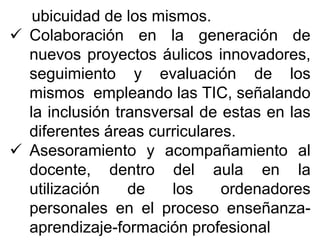 ubicuidad de los mismos.
 Colaboración en la generación de
nuevos proyectos áulicos innovadores,
seguimiento y evaluación de los
mismos empleando las TIC, señalando
la inclusión transversal de estas en las
diferentes áreas curriculares.
 Asesoramiento y acompañamiento al
docente, dentro del aula en la
utilización de los ordenadores
personales en el proceso enseñanza-
aprendizaje-formación profesional
 