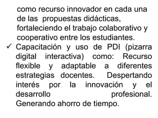 como recurso innovador en cada una
de las propuestas didácticas,
fortaleciendo el trabajo colaborativo y
cooperativo entre los estudiantes.
 Capacitación y uso de PDI (pizarra
digital interactiva) como: Recurso
flexible y adaptable a diferentes
estrategias docentes. Despertando
interés por la innovación y el
desarrollo profesional.
Generando ahorro de tiempo.
 