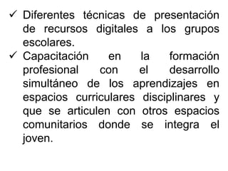  Diferentes técnicas de presentación
de recursos digitales a los grupos
escolares.
 Capacitación en la formación
profesional con el desarrollo
simultáneo de los aprendizajes en
espacios curriculares disciplinares y
que se articulen con otros espacios
comunitarios donde se integra el
joven.
 