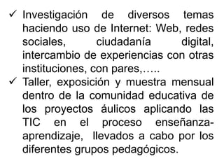  Investigación de diversos temas
haciendo uso de Internet: Web, redes
sociales, ciudadanía digital,
intercambio de experiencias con otras
instituciones, con pares,…..
 Taller, exposición y muestra mensual
dentro de la comunidad educativa de
los proyectos áulicos aplicando las
TIC en el proceso enseñanza-
aprendizaje, llevados a cabo por los
diferentes grupos pedagógicos.
 