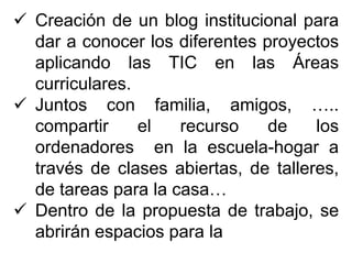  Creación de un blog institucional para
dar a conocer los diferentes proyectos
aplicando las TIC en las Áreas
curriculares.
 Juntos con familia, amigos, …..
compartir el recurso de los
ordenadores en la escuela-hogar a
través de clases abiertas, de talleres,
de tareas para la casa…
 Dentro de la propuesta de trabajo, se
abrirán espacios para la
 