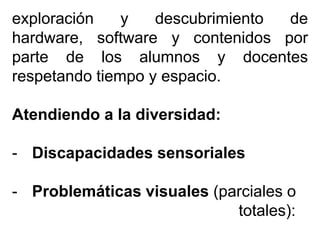exploración y descubrimiento de
hardware, software y contenidos por
parte de los alumnos y docentes
respetando tiempo y espacio.
Atendiendo a la diversidad:
- Discapacidades sensoriales
- Problemáticas visuales (parciales o
totales):
 