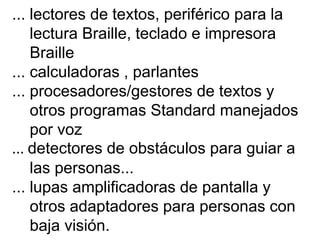 ... lectores de textos, periférico para la
lectura Braille, teclado e impresora
Braille
... calculadoras , parlantes
... procesadores/gestores de textos y
otros programas Standard manejados
por voz
... detectores de obstáculos para guiar a
las personas...
... lupas amplificadoras de pantalla y
otros adaptadores para personas con
baja visión.
 