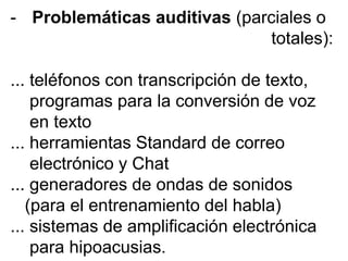 - Problemáticas auditivas (parciales o
totales):
... teléfonos con transcripción de texto,
programas para la conversión de voz
en texto
... herramientas Standard de correo
electrónico y Chat
... generadores de ondas de sonidos
(para el entrenamiento del habla)
... sistemas de amplificación electrónica
para hipoacusias.
 