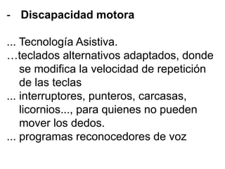 - Discapacidad motora
... Tecnología Asistiva.
…teclados alternativos adaptados, donde
se modifica la velocidad de repetición
de las teclas
... interruptores, punteros, carcasas,
licornios..., para quienes no pueden
mover los dedos.
... programas reconocedores de voz
 